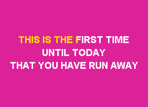 THIS IS THE FIRST TIME
UNTIL TODAY

THAT YOU HAVE RUN AWAY