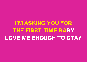 I'M ASKING YOU FOR
THE FIRST TIME BABY
LOVE ME ENOUGH TO STAY