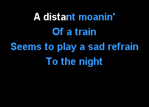 A distant moanin'
Of a train
Seems to play a sad refrain

To the night