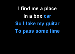 lfind me a place
In a box car
So I take my guitar

To pass some time