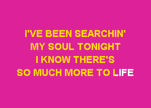 I'VE BEEN SEARCHIN'
MY SOUL TONIGHT
I KNOW THERE'S
SO MUCH MORE TO LIFE