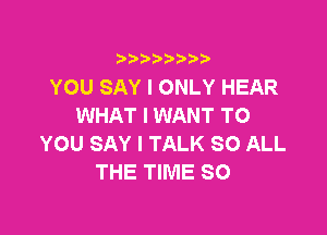 )IIII)II

YOU SAY I ONLY HEAR
WHAT I WANT TO

YOU SAY I TALK 80 ALL
THE TIME SO