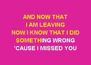 AND NOW THAT
I AM LEAVING
NOW I KNOW THAT I DID
SOMETHING WRONG
'CAUSE I MISSED YOU