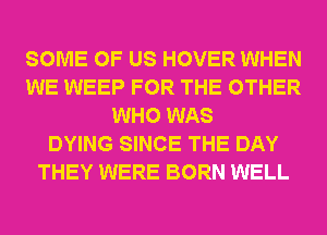SOME OF US HOVER WHEN
WE WEEP FOR THE OTHER
WHO WAS
DYING SINCE THE DAY
THEY WERE BORN WELL