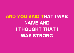 AND YOU SAID THAT I WAS
NAIVE AND

I THOUGHT THAT I
WAS STRONG