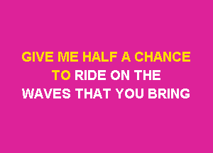 GIVE ME HALF A CHANCE
TO RIDE ON THE

WAVES THAT YOU BRING