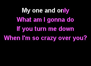 My one and only
What am I gonna do
If you turn me down

When I'm so crazy over you?