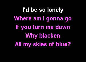 I'd be so lonely
Where am I gonna go
If you turn me down

Why blacken
All my skies of blue?