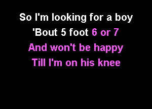 So I'm looking for a boy
'Bout 5 foot 6 or 7
And won't be happy

Till I'm on his knee