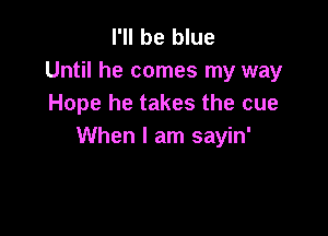 I'll be blue
Until he comes my way
Hope he takes the cue

When I am sayin'