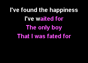 I've found the happiness
I've waited for
The only boy

That I was fated for