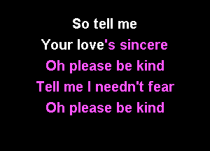 So tell me
Your love's sincere
Oh please be kind

Tell me I needn't fear
Oh please be kind
