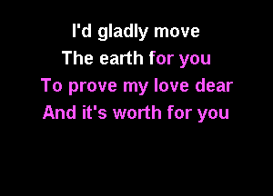 I'd gladly move
The earth for you
To prove my love dear

And it's worth for you