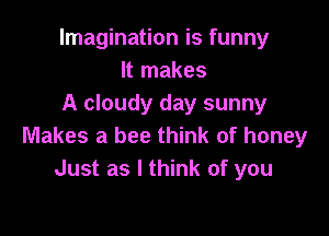 Imagination is funny
It makes
A cloudy day sunny

Makes a bee think of honey
Just as I think of you