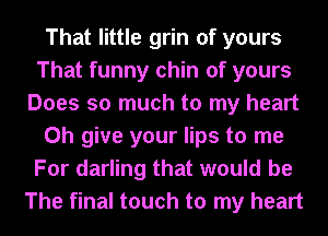 That little grin of yours
That funny chin of yours
Does so much to my heart
0h give your lips to me
For darling that would be
The final touch to my heart