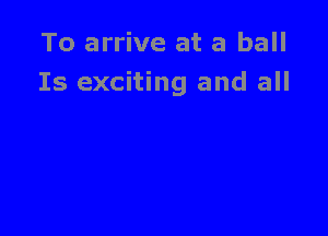 To arrive at a ball
Is exciting and all