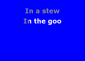 In a stew
In the goo