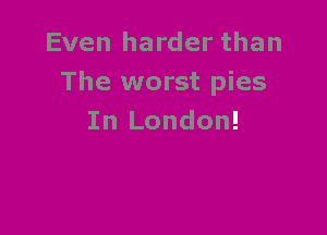 Even harder than
The worst pies

In London!