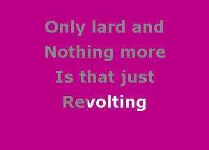 Only lard and
Nothing more

Is that just
Revolting