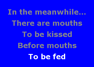 In the meanwhile...
There are mouths

To be kissed
Before mouths
To be fed