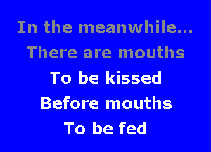 In the meanwhile...
There are mouths

To be kissed
Before mouths
To be fed