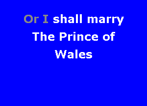 Or I shall marry
The Prince of

Wales