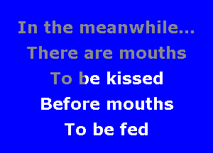 In the meanwhile...
There are mouths

To be kissed
Before mouths
To be fed