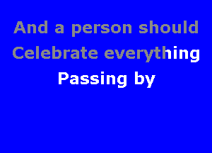 And a person should
Celebrate everything

Passing by
