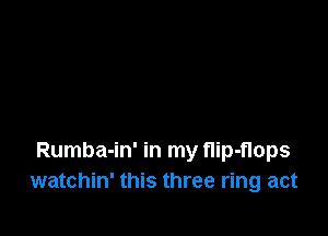Rumba-in' in my nip-nops
watchin' this three ring act