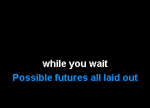 while you wait
Possible futures all laid out