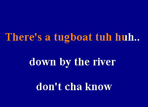 There's a tugboat tuh huh..

down by the river

don't clla know