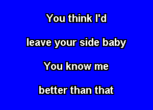 You think I'd

leave your side baby

You know me

better than that