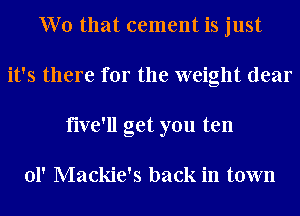Wo that cement is just
it's there for the weight dear
five'll get you ten

01' Mackie's back in town