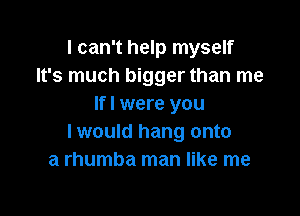 I can't help myself
It's much bigger than me
If I were you

I would hang onto
a rhumba man like me