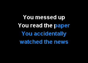 You messed up
You read the paper

You accidentally
watched the news