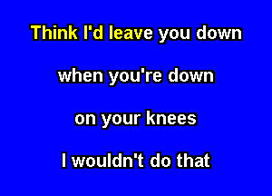 Think I'd leave you down

when you're down
on your knees

I wouldn't do that