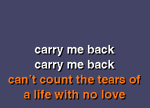 carry me back

carry me back
can,t count the tears of
a life with no love