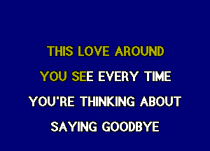 THIS LOVE AROUND

YOU SEE EVERY TIME
YOU'RE THINKING ABOUT
SAYING GOODBYE