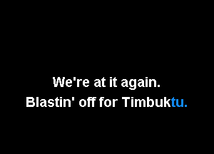 We're at it again.
Blastin' off for Timbuktu.