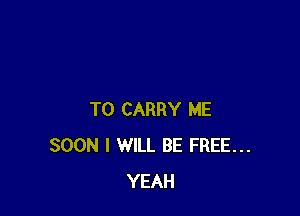 TO CARRY ME
SOON I WILL BE FREE...
YEAH