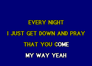 EVERY NIGHT

I JUST GET DOWN AND PRAY
THAT YOU COME
MY WAY YEAH