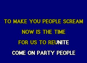 TO MAKE YOU PEOPLE SCREAM

NOW IS THE TIME
FOR US TO REUNITE
COME ON PARTY PEOPLE