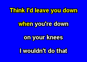 Think I'd leave you down

when you're down
on your knees

I wouldn't do that