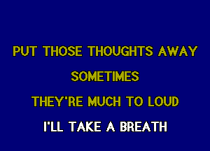 PUT THOSE THOUGHTS AWAY

SOMETIMES
THEY'RE MUCH TO LOUD
I'LL TAKE A BREATH