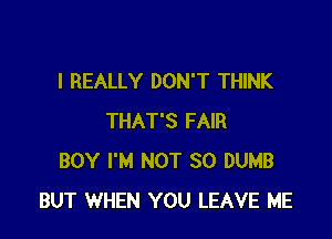 I REALLY DON'T THINK

THAT'S FAIR
BOY I'M NOT SO DUMB
BUT WHEN YOU LEAVE ME