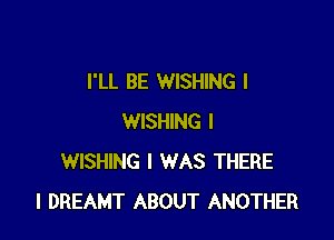 I'LL BE WISHING l

WISHING I
WISHING I WAS THERE
l DREAMT ABOUT ANOTHER