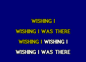 WISHING I

WISHING I WAS THERE
WISHING I WISHING I
WISHING I WAS THERE