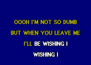 OOOH I'M NOT SO DUMB

BUT WHEN YOU LEAVE ME
I'LL BE WISHING I
WISHING I