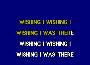 WISHING l WISHING l

WISHING I WAS THERE
WISHING I WISHING I
WISHING I WAS THERE