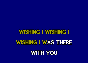 WISHING I WISHING l
WISHING I WAS THERE
WITH YOU